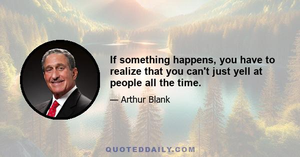 If something happens, you have to realize that you can't just yell at people all the time.