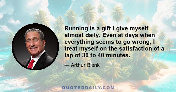 Running is a gift I give myself almost daily. Even at days when everything seems to go wrong, I treat myself on the satisfaction of a lap of 30 to 40 minutes.