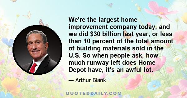 We're the largest home improvement company today, and we did $30 billion last year, or less than 10 percent of the total amount of building materials sold in the U.S. So when people ask, how much runway left does Home