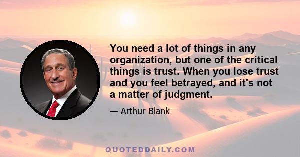 You need a lot of things in any organization, but one of the critical things is trust. When you lose trust and you feel betrayed, and it's not a matter of judgment.