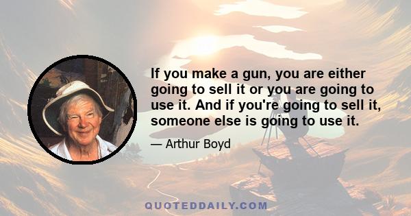 If you make a gun, you are either going to sell it or you are going to use it. And if you're going to sell it, someone else is going to use it.