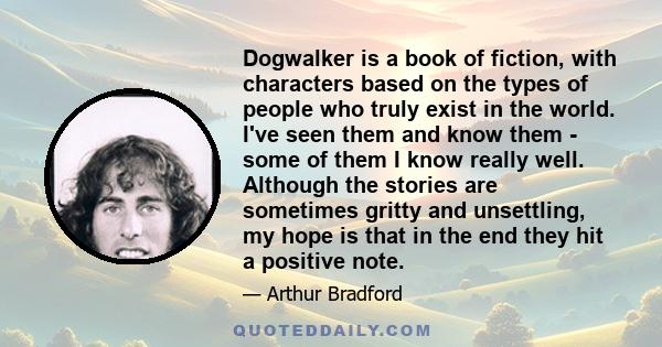 Dogwalker is a book of fiction, with characters based on the types of people who truly exist in the world. I've seen them and know them - some of them I know really well. Although the stories are sometimes gritty and