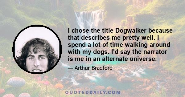 I chose the title Dogwalker because that describes me pretty well. I spend a lot of time walking around with my dogs. I'd say the narrator is me in an alternate universe.