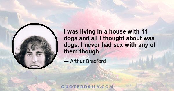 I was living in a house with 11 dogs and all I thought about was dogs. I never had sex with any of them though.