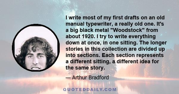 I write most of my first drafts on an old manual typewriter, a really old one. It's a big black metal Woodstock from about 1920. I try to write everything down at once, in one sitting. The longer stories in this