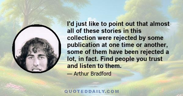 I'd just like to point out that almost all of these stories in this collection were rejected by some publication at one time or another, some of them have been rejected a lot, in fact. Find people you trust and listen