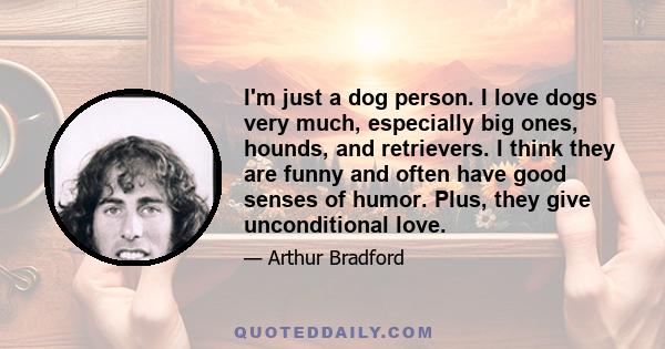 I'm just a dog person. I love dogs very much, especially big ones, hounds, and retrievers. I think they are funny and often have good senses of humor. Plus, they give unconditional love.