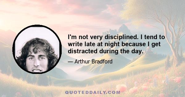 I'm not very disciplined. I tend to write late at night because I get distracted during the day.