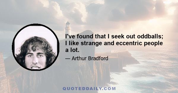 I've found that I seek out oddballs; I like strange and eccentric people a lot.