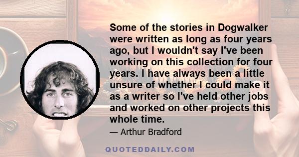 Some of the stories in Dogwalker were written as long as four years ago, but I wouldn't say I've been working on this collection for four years. I have always been a little unsure of whether I could make it as a writer