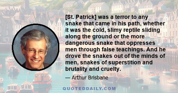 [St. Patrick] was a terror to any snake that came in his path, whether it was the cold, slimy reptile sliding along the ground or the more dangerous snake that oppresses men through false teachings. And he drove the