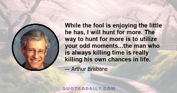 While the fool is enjoying the little he has, I will hunt for more. The way to hunt for more is to utilize your odd moments...the man who is always killing time is really killing his own chances in life.