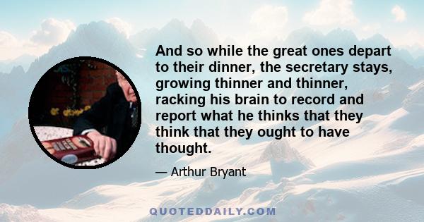 And so while the great ones depart to their dinner, the secretary stays, growing thinner and thinner, racking his brain to record and report what he thinks that they think that they ought to have thought.