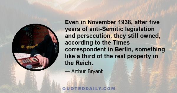 Even in November 1938, after five years of anti-Semitic legislation and persecution, they still owned, according to the Times correspondent in Berlin, something like a third of the real property in the Reich.