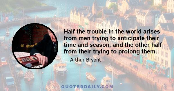 Half the trouble in the world arises from men trying to anticipate their time and season, and the other half from their trying to prolong them.