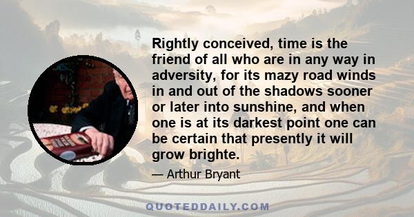 Rightly conceived, time is the friend of all who are in any way in adversity, for its mazy road winds in and out of the shadows sooner or later into sunshine, and when one is at its darkest point one can be certain that 