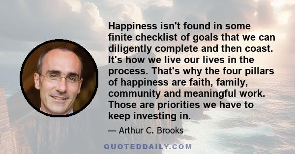 Happiness isn't found in some finite checklist of goals that we can diligently complete and then coast. It's how we live our lives in the process. That's why the four pillars of happiness are faith, family, community