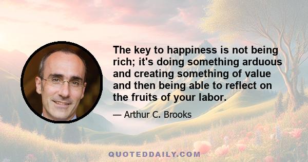 The key to happiness is not being rich; it's doing something arduous and creating something of value and then being able to reflect on the fruits of your labor.