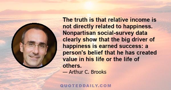 The truth is that relative income is not directly related to happiness. Nonpartisan social-survey data clearly show that the big driver of happiness is earned success: a person's belief that he has created value in his