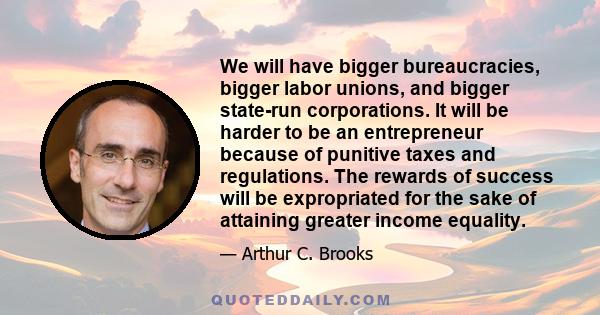 We will have bigger bureaucracies, bigger labor unions, and bigger state-run corporations. It will be harder to be an entrepreneur because of punitive taxes and regulations. The rewards of success will be expropriated