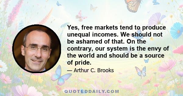 Yes, free markets tend to produce unequal incomes. We should not be ashamed of that. On the contrary, our system is the envy of the world and should be a source of pride.