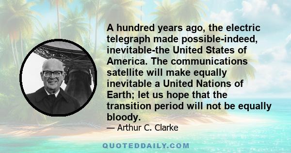 A hundred years ago, the electric telegraph made possible-indeed, inevitable-the United States of America. The communications satellite will make equally inevitable a United Nations of Earth; let us hope that the