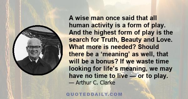 A wise man once said that all human activity is a form of play. And the highest form of play is the search for Truth, Beauty and Love. What more is needed? Should there be a ‘meaning’ as well, that will be a bonus? If