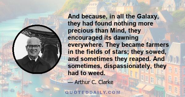 And because, in all the Galaxy, they had found nothing more precious than Mind, they encouraged its dawning everywhere. They became farmers in the fields of stars; they sowed, and sometimes they reaped. And sometimes,