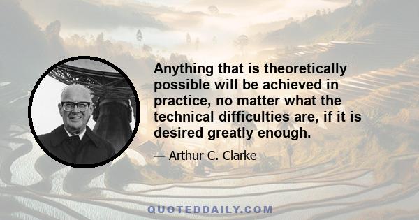 Anything that is theoretically possible will be achieved in practice, no matter what the technical difficulties are, if it is desired greatly enough.