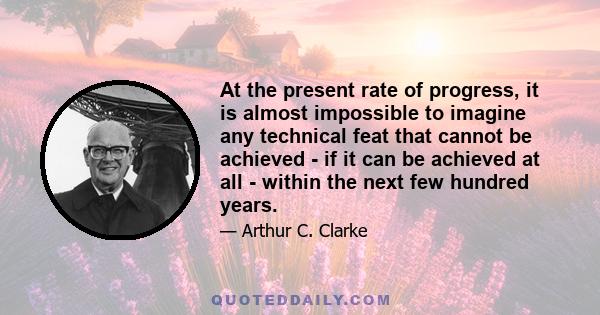 At the present rate of progress, it is almost impossible to imagine any technical feat that cannot be achieved - if it can be achieved at all - within the next few hundred years.