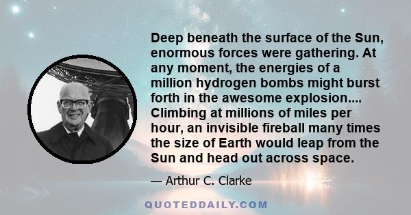 Deep beneath the surface of the Sun, enormous forces were gathering. At any moment, the energies of a million hydrogen bombs might burst forth in the awesome explosion.... Climbing at millions of miles per hour, an