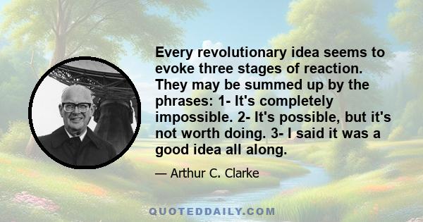 Every revolutionary idea seems to evoke three stages of reaction. They may be summed up by the phrases: 1- It's completely impossible. 2- It's possible, but it's not worth doing. 3- I said it was a good idea all along.