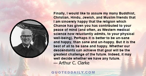 Finally, I would like to assure my many Buddhist, Christian, Hindu, Jewish, and Muslim friends that I am sincerely happy that the religion which Chance has given you has contributed to your peace of mind (and often, as