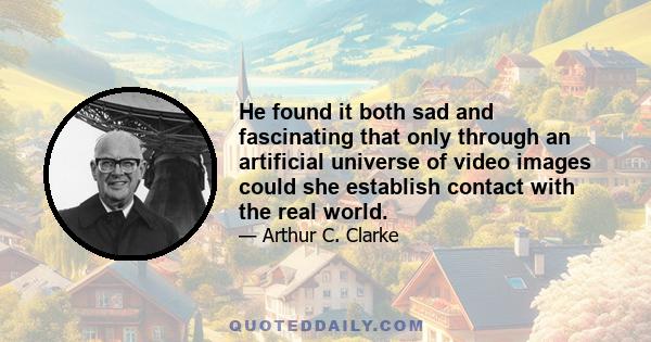 He found it both sad and fascinating that only through an artificial universe of video images could she establish contact with the real world.