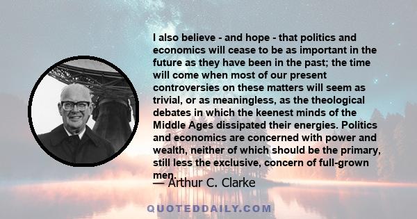 I also believe - and hope - that politics and economics will cease to be as important in the future as they have been in the past; the time will come when most of our present controversies on these matters will seem as