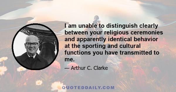 I am unable to distinguish clearly between your religious ceremonies and apparently identical behavior at the sporting and cultural functions you have transmitted to me.