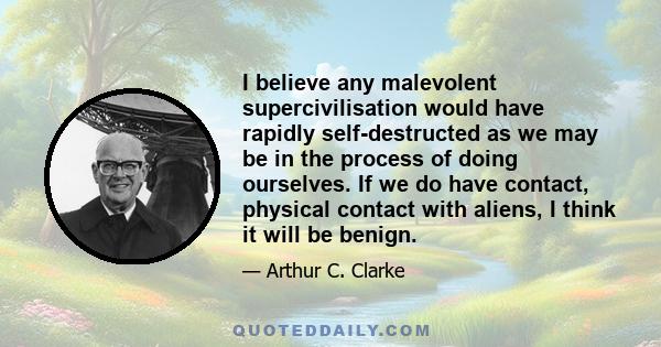 I believe any malevolent supercivilisation would have rapidly self-destructed as we may be in the process of doing ourselves. If we do have contact, physical contact with aliens, I think it will be benign.