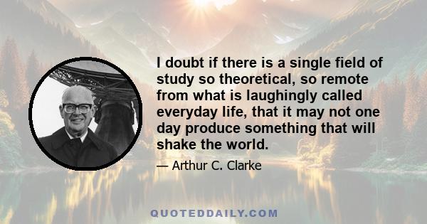 I doubt if there is a single field of study so theoretical, so remote from what is laughingly called everyday life, that it may not one day produce something that will shake the world.