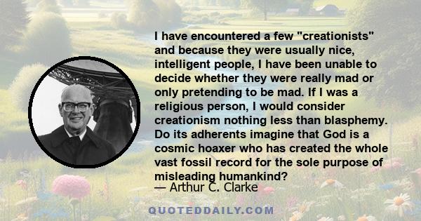 I have encountered a few creationists and because they were usually nice, intelligent people, I have been unable to decide whether they were really mad or only pretending to be mad. If I was a religious person, I would