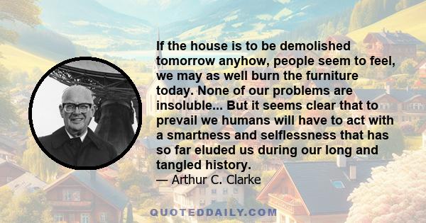 If the house is to be demolished tomorrow anyhow, people seem to feel, we may as well burn the furniture today. None of our problems are insoluble... But it seems clear that to prevail we humans will have to act with a