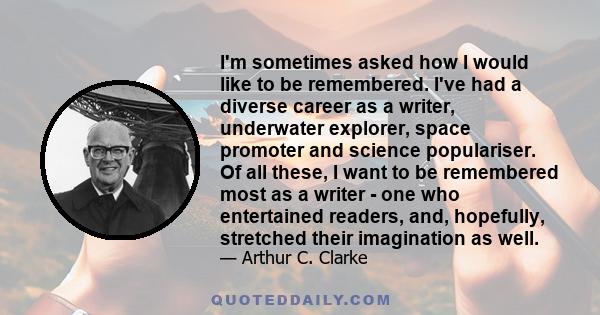 I'm sometimes asked how I would like to be remembered. I've had a diverse career as a writer, underwater explorer, space promoter and science populariser. Of all these, I want to be remembered most as a writer - one who 