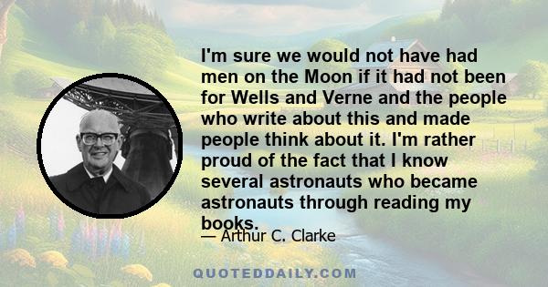 I'm sure we would not have had men on the Moon if it had not been for Wells and Verne and the people who write about this and made people think about it. I'm rather proud of the fact that I know several astronauts who