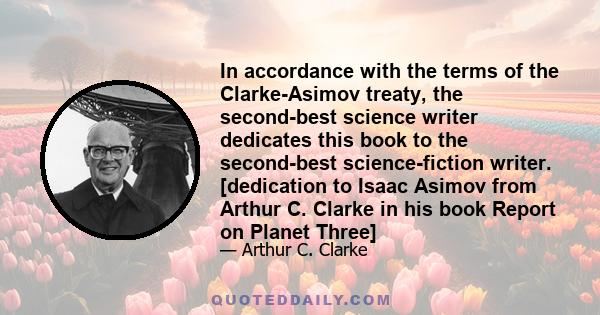 In accordance with the terms of the Clarke-Asimov treaty, the second-best science writer dedicates this book to the second-best science-fiction writer. [dedication to Isaac Asimov from Arthur C. Clarke in his book