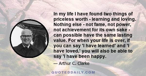 In my life I have found two things of priceless worth - learning and loving. Nothing else - not fame, not power, not achievement for its own sake - can possible have the same lasting value. For when your life is over,