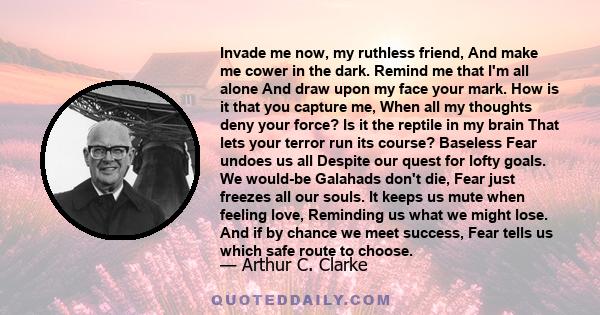 Invade me now, my ruthless friend, And make me cower in the dark. Remind me that I'm all alone And draw upon my face your mark. How is it that you capture me, When all my thoughts deny your force? Is it the reptile in