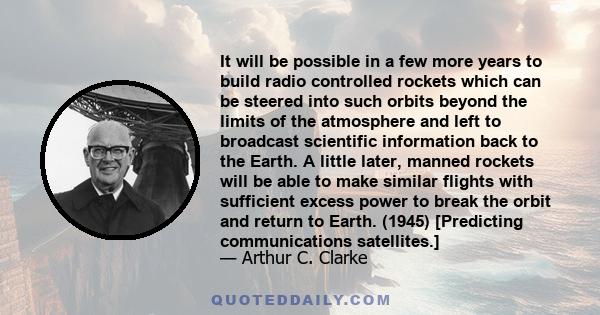 It will be possible in a few more years to build radio controlled rockets which can be steered into such orbits beyond the limits of the atmosphere and left to broadcast scientific information back to the Earth. A