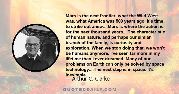 Mars is the next frontier, what the Wild West was, what America was 500 years ago. It's time to strike out anew....Mars is where the action is for the next thousand years....The characteristic of human nature, and