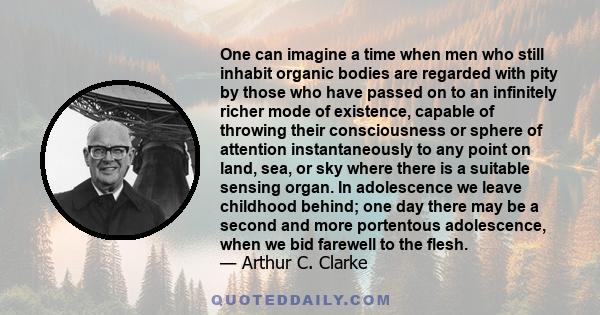 One can imagine a time when men who still inhabit organic bodies are regarded with pity by those who have passed on to an infinitely richer mode of existence, capable of throwing their consciousness or sphere of