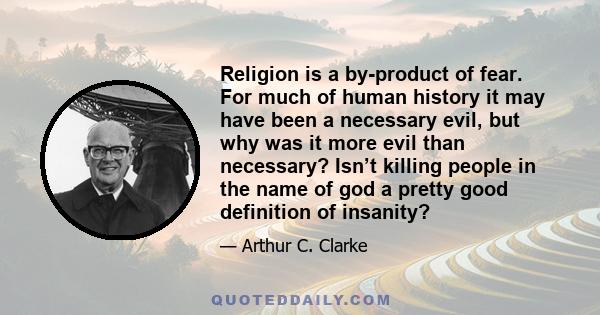 Religion is a by-product of fear. For much of human history it may have been a necessary evil, but why was it more evil than necessary? Isn’t killing people in the name of god a pretty good definition of insanity?