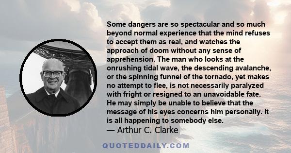 Some dangers are so spectacular and so much beyond normal experience that the mind refuses to accept them as real, and watches the approach of doom without any sense of apprehension. The man who looks at the onrushing